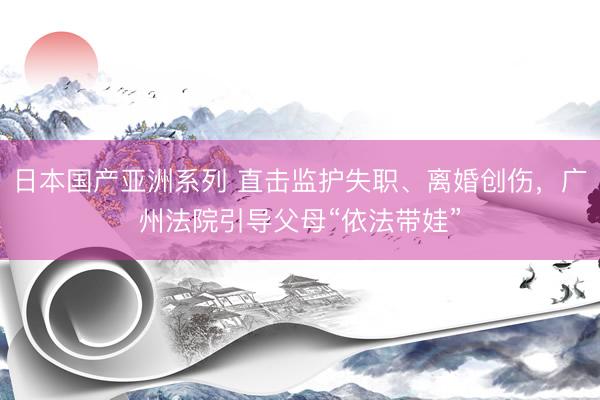 日本国产亚洲系列 直击监护失职、离婚创伤，广州法院引导父母“依法带娃”