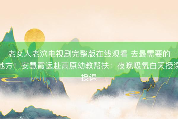 老女人老泬电视剧完整版在线观看 去最需要的地方！安慧霞远赴高原幼教帮扶：夜晚吸氧白天授课