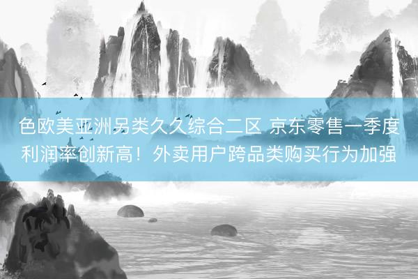 色欧美亚洲另类久久综合二区 京东零售一季度利润率创新高！外卖用户跨品类购买行为加强