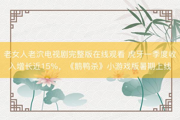 老女人老泬电视剧完整版在线观看 虎牙一季度收入增长近15%，《鹅鸭杀》小游戏版暑期上线