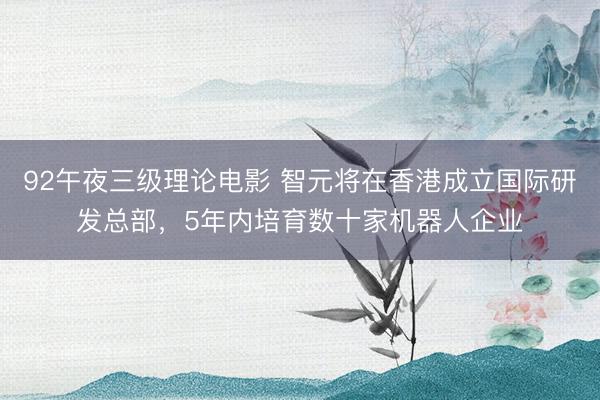 92午夜三级理论电影 智元将在香港成立国际研发总部，5年内培育数十家机器人企业