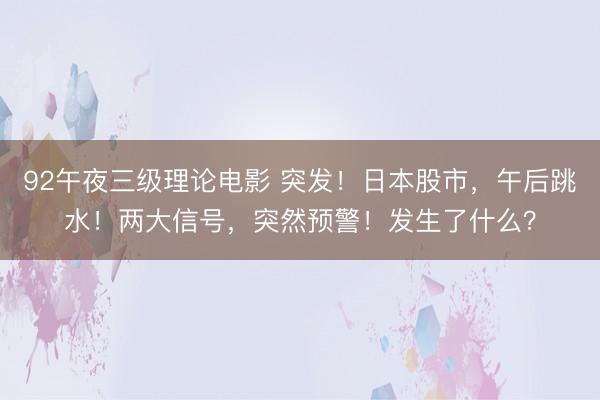 92午夜三级理论电影 突发！日本股市，午后跳水！两大信号，突然预警！发生了什么？