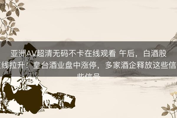 亚洲AV超清无码不卡在线观看 午后,白酒股直线拉升!皇台酒业盘中涨停,多家酒企释放这些信号