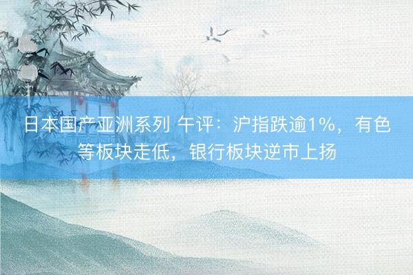 日本国产亚洲系列 午评：沪指跌逾1%，有色等板块走低，银行板块逆市上扬