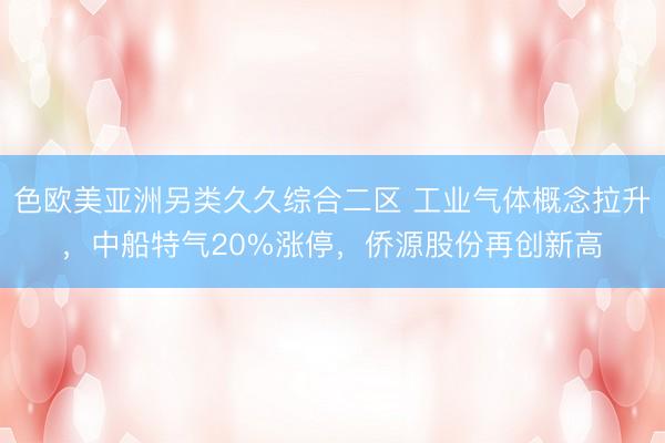 色欧美亚洲另类久久综合二区 工业气体概念拉升,中船特气20%涨停,侨源股份再创新高