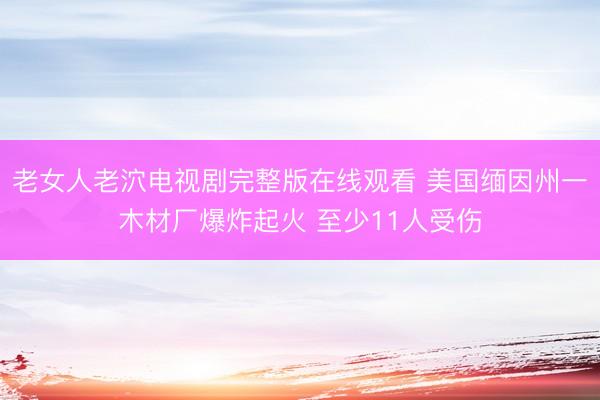 老女人老泬电视剧完整版在线观看 美国缅因州一木材厂爆炸起火 至少11人受伤