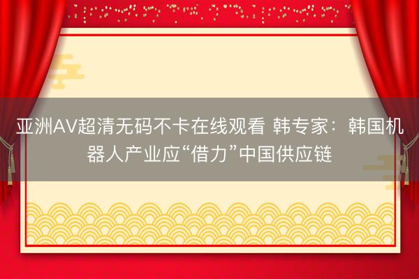 亚洲AV超清无码不卡在线观看 韩专家：韩国机器人产业应“借力”中国供应链
