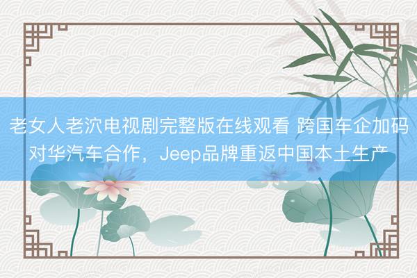 老女人老泬电视剧完整版在线观看 跨国车企加码对华汽车合作，Jeep品牌重返中国本土生产