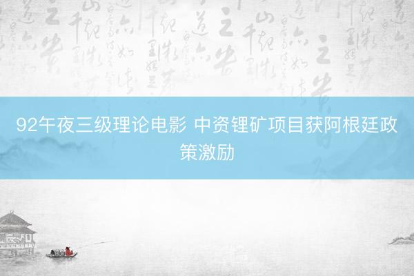 92午夜三级理论电影 中资锂矿项目获阿根廷政策激励