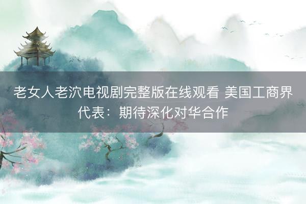 老女人老泬电视剧完整版在线观看 美国工商界代表：期待深化对华合作