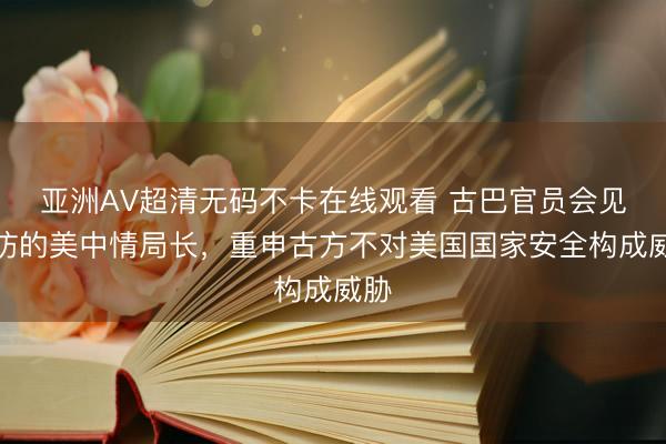 亚洲AV超清无码不卡在线观看 古巴官员会见到访的美中情局长，重申古方不对美国国家安全构成威胁
