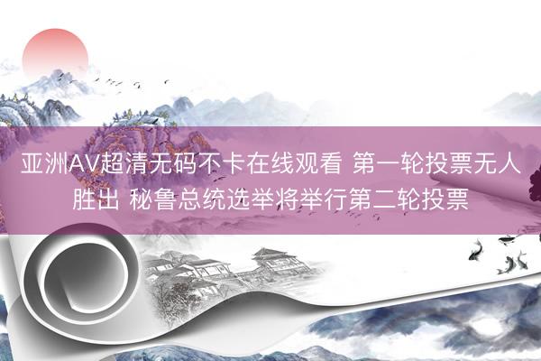 亚洲AV超清无码不卡在线观看 第一轮投票无人胜出 秘鲁总统选举将举行第二轮投票