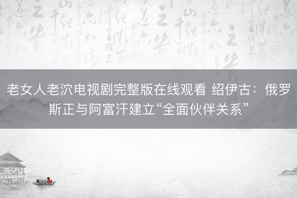 老女人老泬电视剧完整版在线观看 绍伊古：俄罗斯正与阿富汗建立“全面伙伴关系”