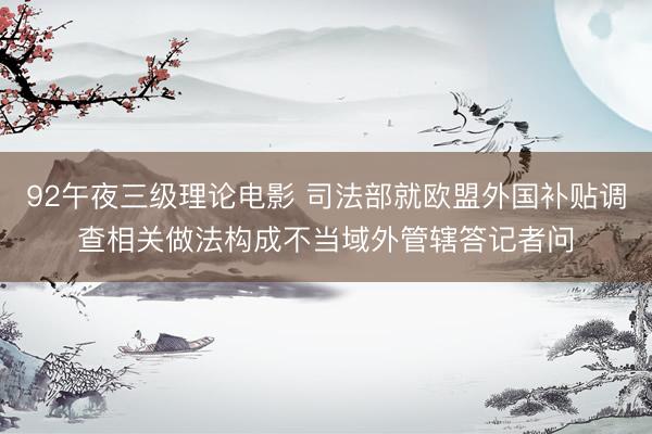 92午夜三级理论电影 司法部就欧盟外国补贴调查相关做法构成不当域外管辖答记者问