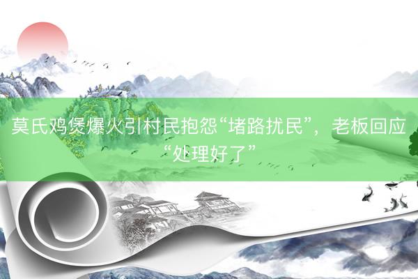莫氏鸡煲爆火引村民抱怨“堵路扰民”，老板回应“处理好了”