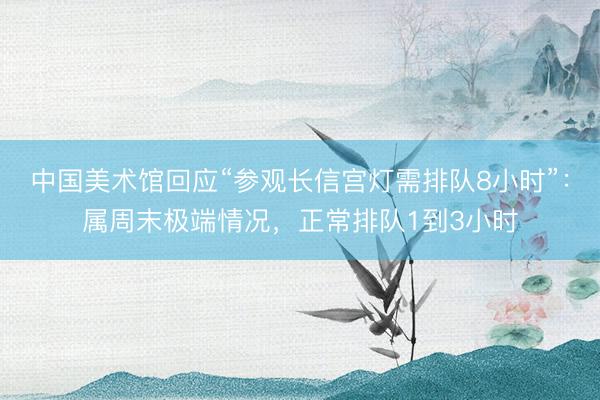 中国美术馆回应“参观长信宫灯需排队8小时”：属周末极端情况，正常排队1到3小时