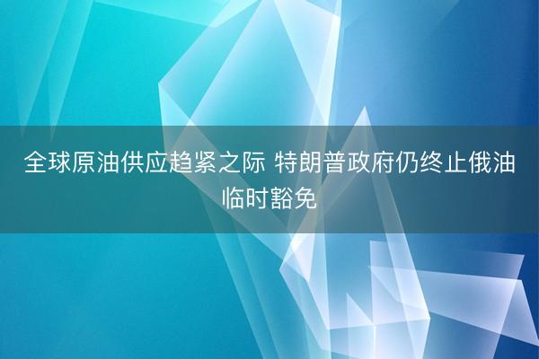 全球原油供应趋紧之际 特朗普政府仍终止俄油临时豁免