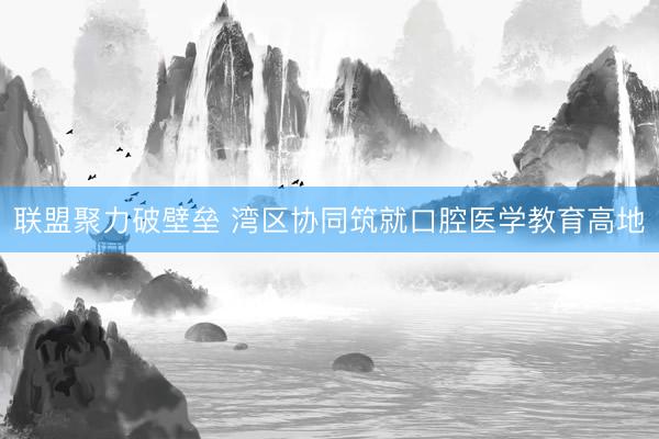 联盟聚力破壁垒 湾区协同筑就口腔医学教育高地
