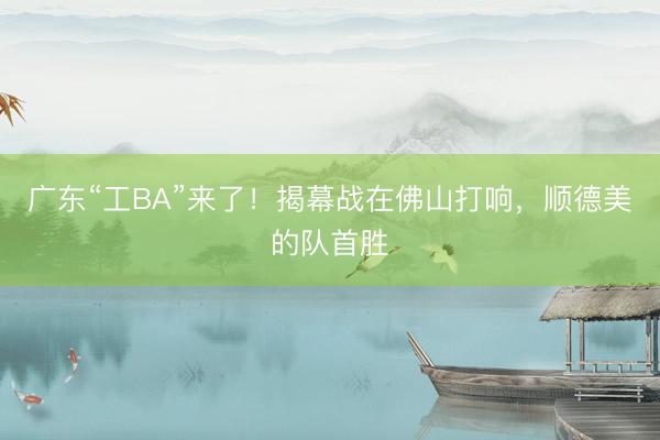 广东“工BA”来了！揭幕战在佛山打响，顺德美的队首胜