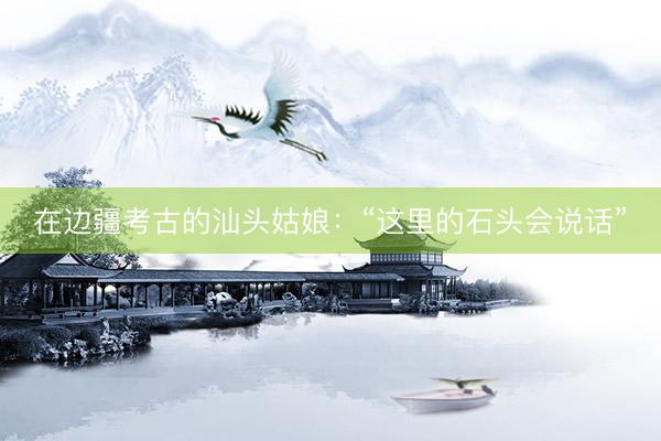 在边疆考古的汕头姑娘：“这里的石头会说话”