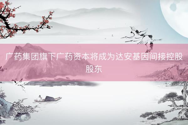 广药集团旗下广药资本将成为达安基因间接控股股东