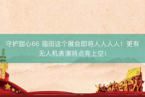 守护甜心66 福田这个展会即将人人人人！更有无人机表演将点亮上空！