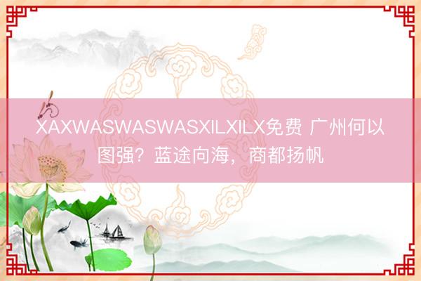 XAXWASWASWASXILXILX免费 广州何以图强？蓝途向海，商都扬帆