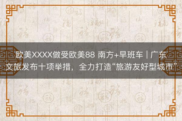 欧美XXXX做受欧美88 南方+早班车 | 广东文旅发布十项举措，全力打造“旅游友好型城市”