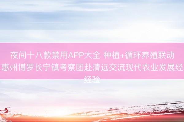 夜间十八款禁用APP大全 种植+循环养殖联动，惠州博罗长宁镇考察团赴清远交流现代农业发展经验