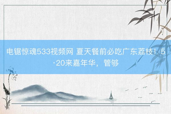 电锯惊魂533视频网 夏天餐前必吃广东荔枝！5·20来嘉年华，管够