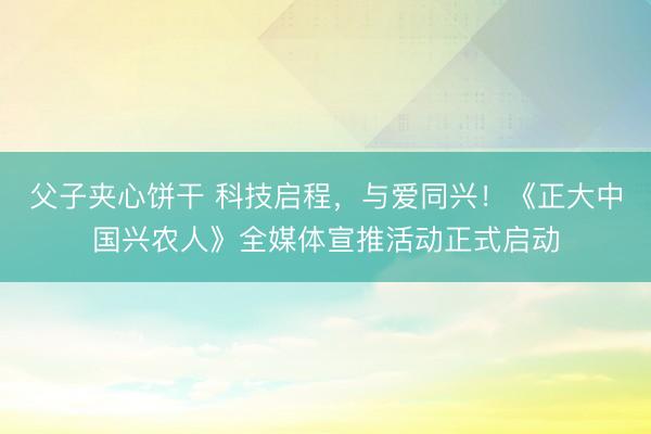 父子夹心饼干 科技启程，与爱同兴！《正大中国兴农人》全媒体宣推活动正式启动