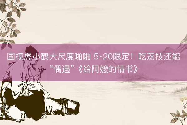 国模虎小鹤大尺度啪啪 5·20限定！吃荔枝还能“偶遇”《给阿嬷的情书》