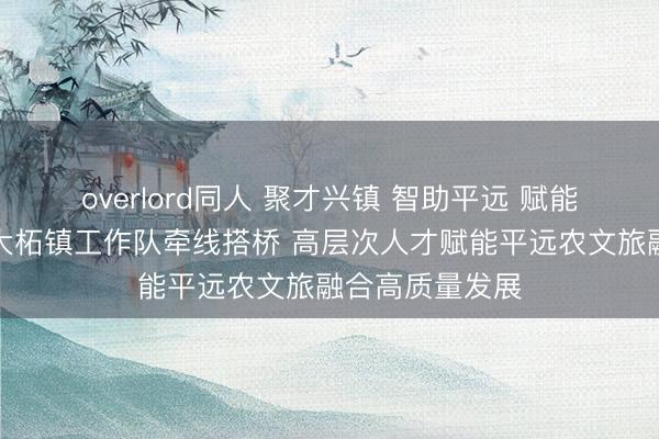 overlord同人 聚才兴镇 智助平远 赋能梅州｜广州驻大柘镇工作队牵线搭桥 高层次人才赋能平远农文旅融合高质量发展