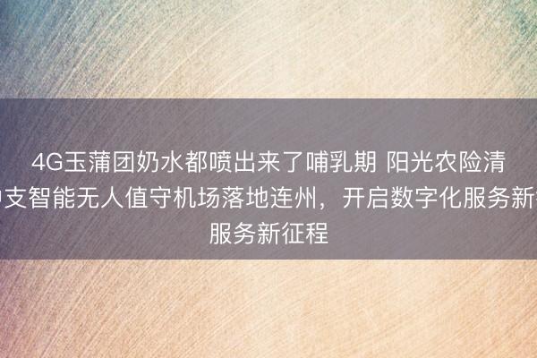 4G玉蒲团奶水都喷出来了哺乳期 阳光农险清远中支智能无人值守机场落地连州，开启数字化服务新征程