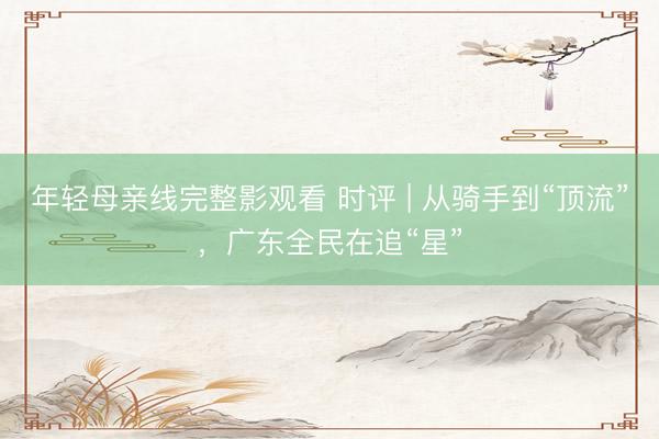 年轻母亲线完整影观看 时评 | 从骑手到“顶流”，广东全民在追“星”