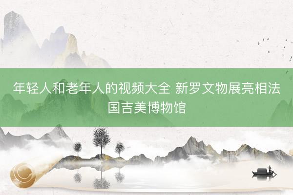 年轻人和老年人的视频大全 新罗文物展亮相法国吉美博物馆