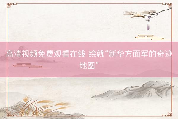 高清视频免费观看在线 绘就“新华方面军的奇迹地图”