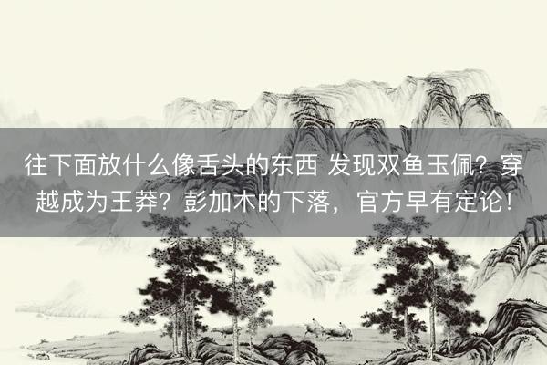 往下面放什么像舌头的东西 发现双鱼玉佩？穿越成为王莽？彭加木的下落，官方早有定论！