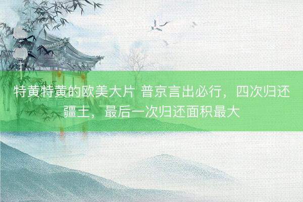 特黄特黄的欧美大片 普京言出必行，四次归还疆土，最后一次归还面积最大