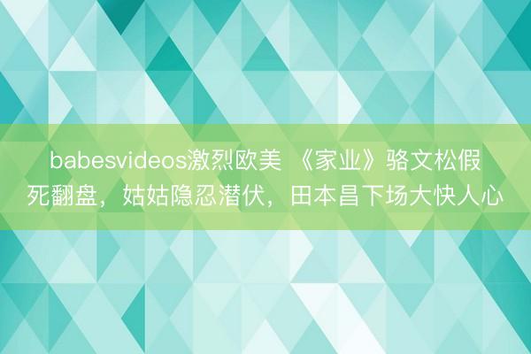 babesvideos激烈欧美 《家业》骆文松假死翻盘，姑姑隐忍潜伏，田本昌下场大快人心