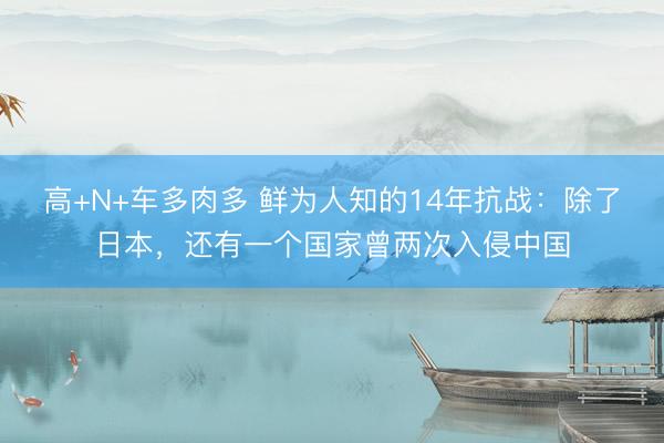 高+N+车多肉多 鲜为人知的14年抗战：除了日本，还有一个国家曾两次入侵中国