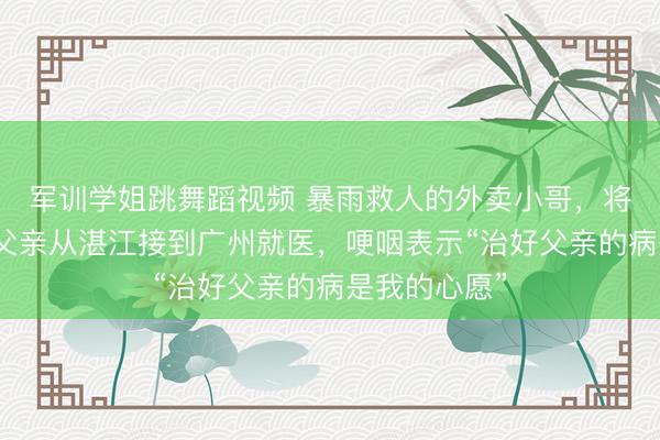 军训学姐跳舞蹈视频 暴雨救人的外卖小哥，将身患残疾的父亲从湛江接到广州就医，哽咽表示“治好父亲的病是我的心愿”