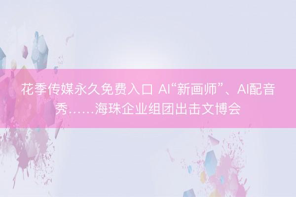 花季传媒永久免费入口 AI“新画师”、AI配音秀……海珠企业组团出击文博会