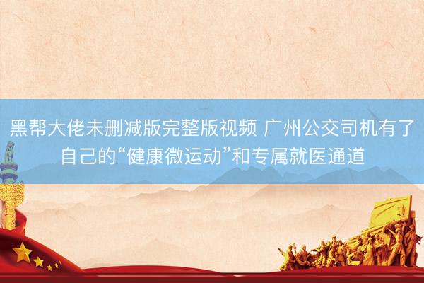 黑帮大佬未删减版完整版视频 广州公交司机有了自己的“健康微运动”和专属就医通道