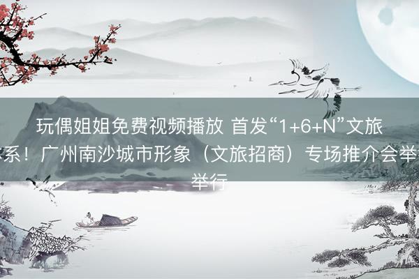 玩偶姐姐免费视频播放 首发“1+6+N”文旅体系！广州南沙城市形象（文旅招商）专场推介会举行