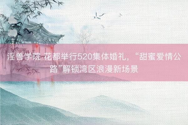 淫兽学院 花都举行520集体婚礼，“甜蜜爱情公路”解锁湾区浪漫新场景