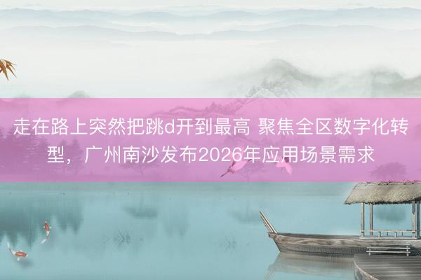 走在路上突然把跳d开到最高 聚焦全区数字化转型，广州南沙发布2026年应用场景需求