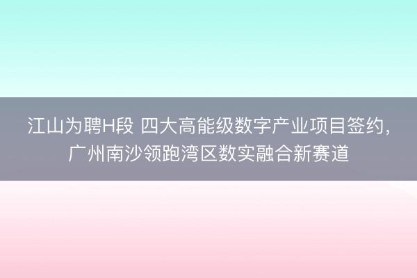 江山为聘H段 四大高能级数字产业项目签约，广州南沙领跑湾区数实融合新赛道