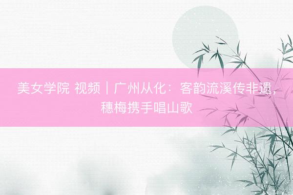 美女学院 视频｜广州从化：客韵流溪传非遗，穗梅携手唱山歌