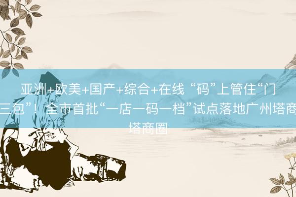 亚洲+欧美+国产+综合+在线 “码”上管住“门前三包”！全市首批“一店一码一档”试点落地广州塔商圈